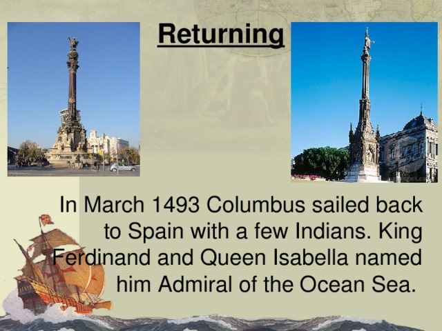 Returning  In March 1493 Columbus sailed back to Spain with a few Indians. King Ferdinand and Queen Isabella named him Admiral of the Ocean Sea. 
