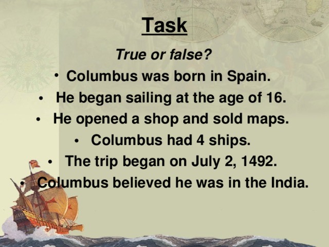 Task True or false? Columbus was born in Spain. • He began sailing at the age of 16. • He opened a shop and sold maps. • Columbus had 4 ships. • The trip began on July 2, 1492. • Columbus believed he was in the India. 