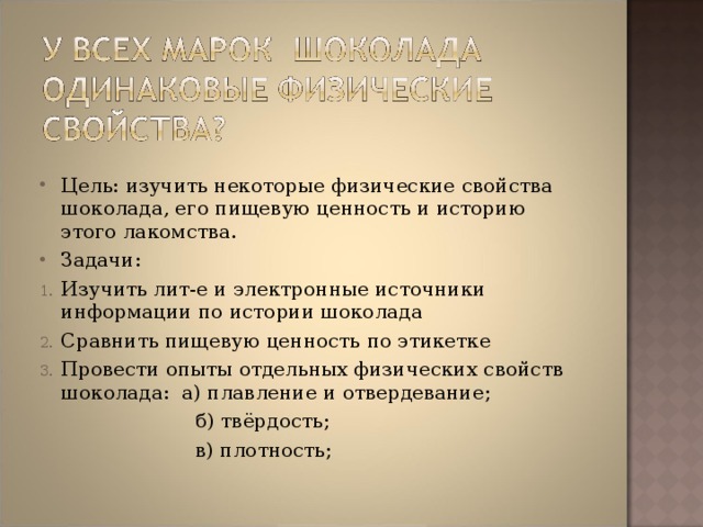 Цель: изучить некоторые физические свойства шоколада, его пищевую ценность и историю этого лакомства. Задачи: Изучить лит-е и электронные источники информации по истории шоколада Сравнить пищевую ценность по этикетке Провести опыты отдельных физических свойств шоколада: а) плавление и отвердевание;  б) твёрдость;  в) плотность; 