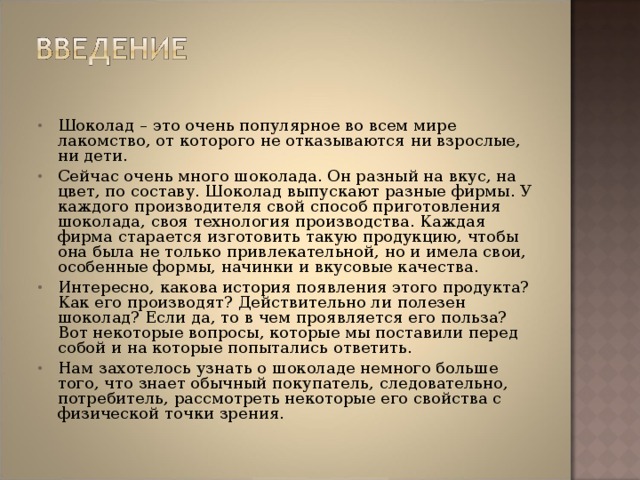 Шоколад – это очень популярное во всем мире лакомство, от которого не отказываются ни взрослые, ни дети. Сейчас очень много шоколада. Он разный на вкус, на цвет, по составу. Шоколад выпускают разные фирмы. У каждого производителя свой способ приготовления шоколада, своя технология производства. Каждая фирма старается изготовить такую продукцию, чтобы она была не только привлекательной, но и имела свои, особенные формы, начинки и вкусовые качества. Интересно, какова история появления этого продукта? Как его производят? Действительно ли полезен шоколад? Если да, то в чем проявляется его польза? Вот некоторые вопросы, которые мы поставили перед собой и на которые попытались ответить. Нам захотелось узнать о шоколаде немного больше того, что знает обычный покупатель, следовательно, потребитель, рассмотреть некоторые его свойства с физической точки зрения.   