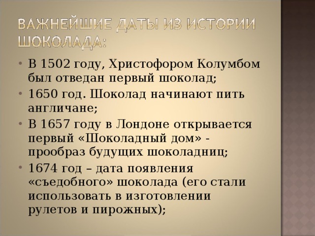 В 1502 году, Христофором Колумбом был отведан первый шоколад; 1650 год. Шоколад начинают пить англичане; В 1657 году в Лондоне открывается первый «Шоколадный дом» - прообраз будущих шоколадниц; 1674 год – дата появления «съедобного» шоколада (его стали использовать в изготовлении рулетов и пирожных); 