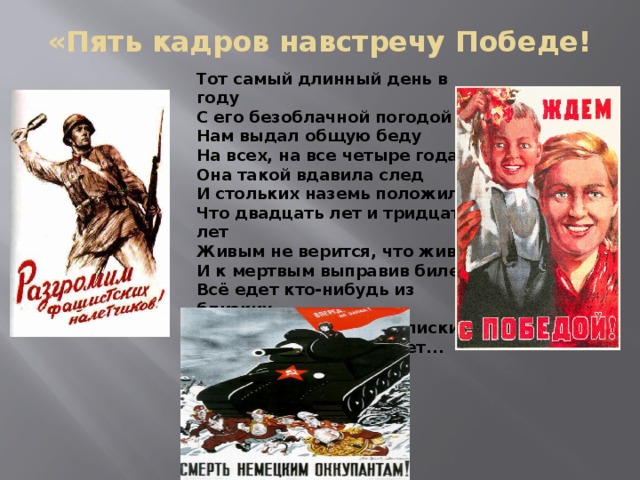 «Пять кадров навстречу Победе! Тот самый длинный день в году  С его безоблачной погодой  Нам выдал общую беду  На всех, на все четыре года.  Она такой вдавила след  И стольких наземь положила,  Что двадцать лет и тридцать лет  Живым не верится, что живы.  И к мертвым выправив билет,  Всё едет кто-нибудь из близких  И время добавляет в списки  Еще кого-то, кого-то нет... 