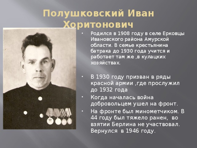 Полушковский Иван Хоритонович Родился в 1908 году в селе Ерковцы Ивановского района Амурской области. В семье крестьянина батрака до 1930 года учится и работает там же ,в кулацких хозяйствах. В 1930 году призван в ряды красной армии ,где прослужил до 1932 года Когда началась война добровольцем ушел на фронт. На фронте был минометчиком. В 44 году был тяжело ранен, во взятии Берлина не участвовал. Вернулся в 1946 году. 