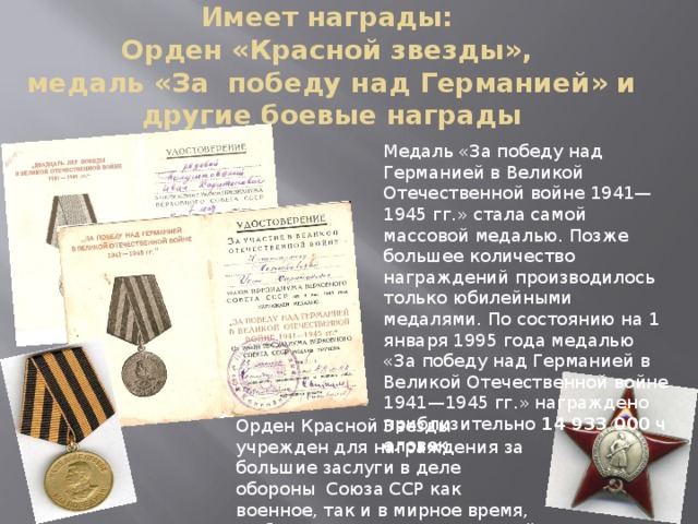 Имеет награды:  Орден «Красной звезды»,  медаль «За победу над Германией» и другие боевые награды Медаль «За победу над Германией в Великой Отечественной войне 1941—1945 гг.» стала самой массовой медалью. Позже большее количество награждений производилось только юбилейными медалями. По состоянию на 1 января 1995 года медалью «За победу над Германией в Великой Отечественной войне 1941—1945 гг.» награждено приблизительно  14 933 000  человек. Орден Красной Звезды учрежден для награждения за большие заслуги в деле обороны Союза ССР как военное, так и в мирное время, в обеспечении государственной безопасности. 