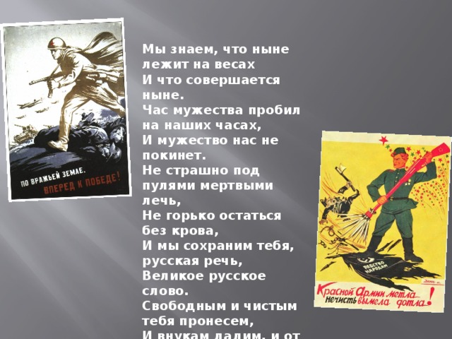  Мы знаем, что ныне лежит на весах  И что совершается ныне.  Час мужества пробил на наших часах,  И мужество нас не покинет.  Не страшно под пулями мертвыми лечь,  Не горько остаться без крова,  И мы сохраним тебя, русская речь,  Великое русское слово.  Свободным и чистым тебя пронесем,  И внукам дадим, и от плена спасем  Навеки! 1942  