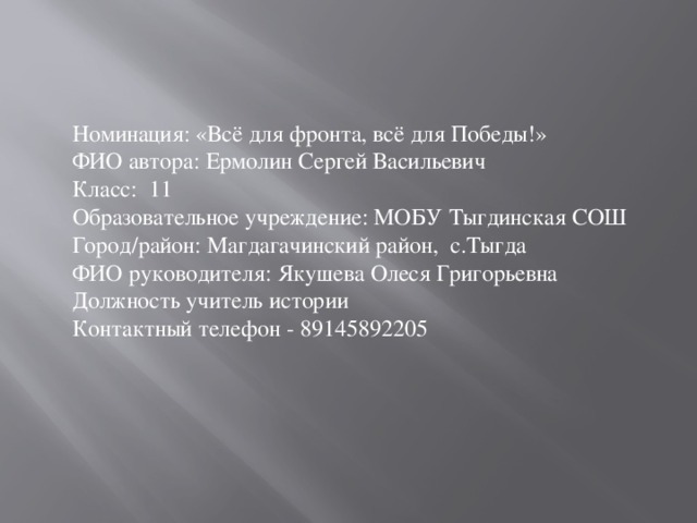 Номинация: «Всё для фронта, всё для Победы!»  ФИО автора: Ермолин Сергей Васильевич  Класс: 11  Образовательное учреждение: МОБУ Тыгдинская СОШ  Город/район: Магдагачинский район, с.Тыгда  ФИО руководителя: Якушева Олеся Григорьевна Должность учитель истории  Контактный телефон - 89145892205 