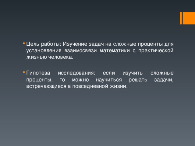 Цель работы: Изучение задач на сложные проценты для установления взаимосвязи математики с практической жизнью человека.  Гипотеза исследования: если изучить сложные проценты, то можно научиться решать задачи, встречающиеся в повседневной жизни.