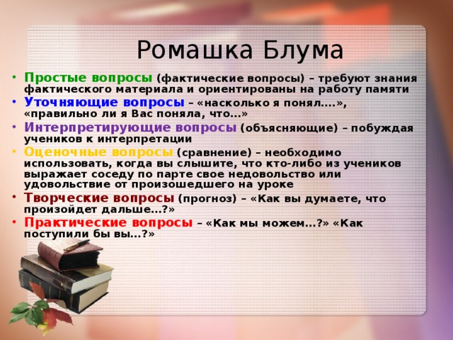 Ромашка Блума   Простые вопросы (фактические вопросы) – требуют знания фактического материала и ориентированы на работу памяти Уточняющие вопросы – «насколько я понял….», «правильно ли я Вас поняла, что…» Интерпретирующие вопросы  (объясняющие) – побуждая учеников к интерпретации Оценочные вопросы (сравнение) – необходимо использовать, когда вы слышите, что кто-либо из учеников выражает соседу по парте свое недовольство или удовольствие от произошедшего на уроке Творческие вопросы (прогноз) – «Как вы думаете, что произойдет дальше…?» Практические вопросы – «Как мы можем…?» «Как поступили бы вы…?»   10
