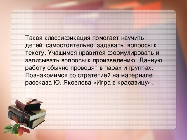Такая классификация помогает научить детей  самостоятельно  задавать  вопросы к тексту. Учащимся нравится формулировать и записывать вопросы к произведению. Данную работу обычно проводят в парах и группах. Познакомимся со стратегией на материале  рассказа Ю. Яковлева «Игра в красавицу».