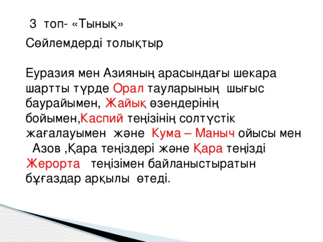 3 топ- «Тынық» Сөйлемдерді толықтыр Еуразия мен Азияның арасындағы шекара шартты түрде Орал тауларының шығыс баурайымен, Жайық өзендерінің бойымен, Каспий теңізінің солтүстік жағалауымен және Кума – Маныч ойысы мен Азов ,Қара теңіздері және Қара теңізді Жерорта теңізімен байланыстыратын бұғаздар арқылы өтеді.  