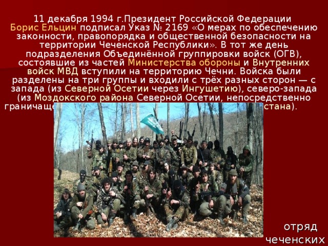 11 декабря 1994 г.Президент Российской Федерации Борис Ельцин  подписал Указ № 2169 «О мерах по обеспечению законности, правопорядка и общественной безопасности на территории Чеченской Республики». В тот же день подразделения Объединённой группировки войск (ОГВ), состоявшие из частей Министерства обороны и Внутренних войск МВД вступили на территорию Чечни. Войска были разделены на три группы и входили с трёх разных сторон — с запада (из Северной Осетии через Ингушетию ), северо-запада (из Моздокского района Северной Осетии, непосредственно граничащего с Чечнёй) и востока (с территории Дагестана ). отряд чеченских боевиков 