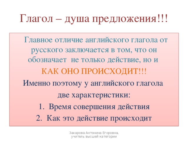 Глагол – душа предложения!!!  Главное отличие английского глагола от русского заключается в том, что он обозначает не только действие, но и КАК ОНО ПРОИСХОДИТ!!! Именно поэтому у английского глагола две характеристики: Время совершения действия Как это действие происходит Захарова Антонина Егоровна, учитель высшей категории 
