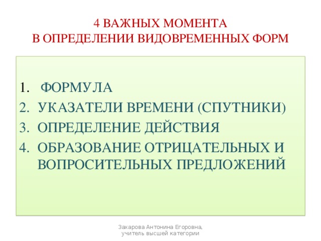 4 ВАЖНЫХ МОМЕНТА  В ОПРЕДЕЛЕНИИ ВИДОВРЕМЕННЫХ ФОРМ  ФОРМУЛА УКАЗАТЕЛИ ВРЕМЕНИ (СПУТНИКИ) ОПРЕДЕЛЕНИЕ ДЕЙСТВИЯ ОБРАЗОВАНИЕ ОТРИЦАТЕЛЬНЫХ И ВОПРОСИТЕЛЬНЫХ ПРЕДЛОЖЕНИЙ Захарова Антонина Егоровна, учитель высшей категории 