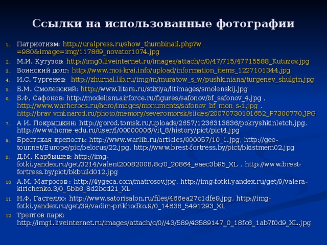 Ссылки на использованные фотографии Патриотизм: http:// uralpress.ru/show_thumbinail.php?w =980&image=img/117869_novator1074.jpg М.И. Кутузов: http://img0.liveinternet.ru/images/attach/c/0/47/715/47715588_Kutuzov.jpg Воинский долг: http://www.moi-krai.info/upload/information_items_1227101344.jpg И.С. Тургенев: http://zhurnal.lib.ru/img/m/muratow_s_w/pushkiniana/turgenev_shulgin.jpg Б.М. Смоленский: http:// www.litera.ru/stixiya/litimages/smolenskij.jpg  Б.Ф. Сафонов: http://modelism.airforce.ru/figures/safonov/bf_safonov_4.jpg , http://www.warheroes.ru/hero/images/monuments/safonov_bf_mon_s-1.jpg , http://brav-vmf.narod.ru/photo/memory/severomorsk/slides/20070730191652_P7300770.JPG А И. Покрышкин: http://gorod.tomsk.ru/uploads/2657/1236313836/pokryshkinletch.jpg , http://www.home-edu.ru/user/f/00000006/vit_8/history/pict/pict4.jpg  Брестская крепость: http://www.warlib.ru/articles/000057/10_1.jpg , http://geo-tour.net/Europe/pic/belorus/22.jpg , http://www.brest-fortress.by/pict/bkistmem02.jpg Д.М. Карбышев: http://img-fotki.yandex.ru/get/3214/valent20082008.8c/0_20864_eaec3b95_XL , http://www.brest-fortress.by/pict/bkbuild012.jpg  А.М. Матросов : http://4ygeca.com/matrosov.jpg , http://img-fotki.yandex.ru/get/9/valera-kirichenko.3/0_5bb6_8d2bcd21_XL Н.Ф. Гастелло: http://www.satorisalon.ru/files/466ea27c1dfe9.jpg , http://img-fotki.yandex.ru/get/39/vadim-prikhodko.9/0_14638_5491293_XL  Трептов парк: http://img1.liveinternet.ru/images/attach/c/0//43/589/43589147_0_18fc6_1ab7f0d9_XL.jpg        