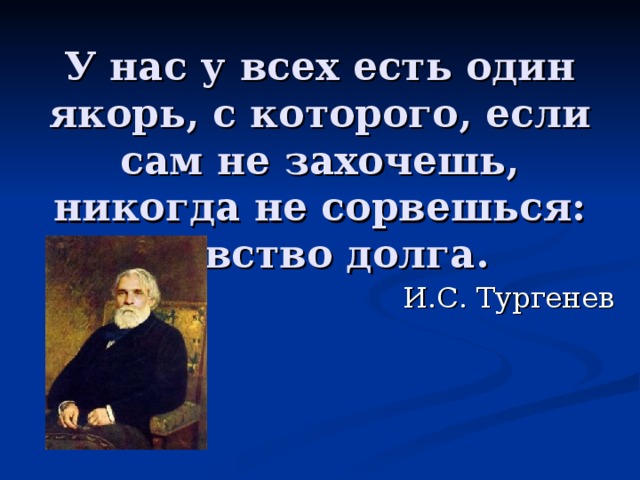 У нас у всех есть один якорь, с которого, если сам не захочешь, никогда не сорвешься: чувство долга. И.С. Тургенев 