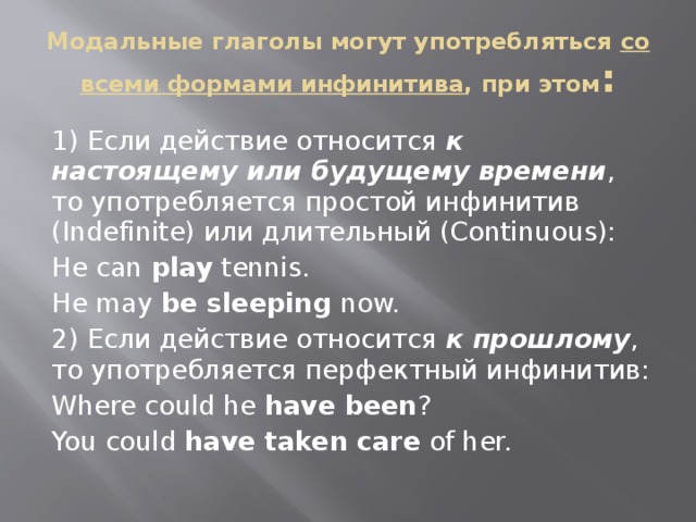 Модальные глаголы могут употребляться со всеми формами инфинитива , при этом : 1) Если действие относится к настоящему или будущему времени , то употребляется простой инфинитив (Indefinite) или длительный (Continuous): He can play tennis. He may be sleeping now. 2) Если действие относится к прошлому , то употребляется перфектный инфинитив: Where could he have been ? You could have taken care of her. 