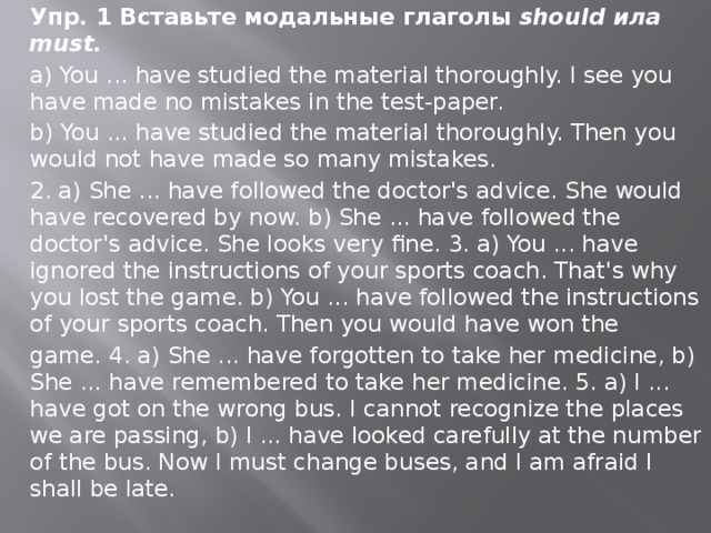 Упр. 1 Вставьте модальные глаголы should ила must. a) You ... have studied the material thorough­ly. I see you have made no mistakes in the test-paper. b) You ... have studied the material thorough­ly. Then you would not have made so many mistakes. 2. a) She ... have followed the doctor's advice. She would have recovered by now. b) She ... have followed the doctor's advice. She looks very fine. 3. a) You ... have ignored the instructions of your sports coach. That's why you lost the game. b) You ... have followed the instructions of your sports coach. Then you would have won the game. 4. a) She ... have forgotten to take her medicine, b) She ... have remembered to take her medi­cine. 5. a) I ... have got on the wrong bus. I cannot recognize the places we are passing, b) I ... have looked carefully at the number of the bus. Now I must change buses, and I am afraid I shall be late. 