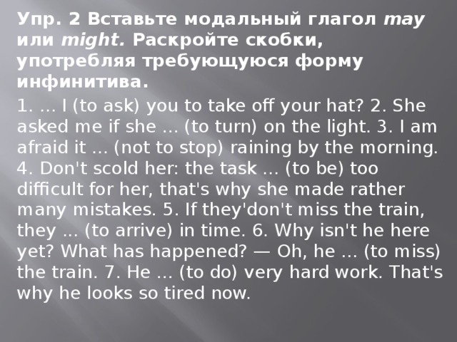 Упр. 2 Вставьте модальный глагол may или might. Раскройте скобки, употребляя требующу­юся форму инфинитива. 1. ... I (to ask) you to take off your hat? 2. She asked me if she ... (to turn) on the light. 3. I am afraid it ... (not to stop) raining by the morning. 4. Don't scold her: the task ... (to be) too difficult for her, that's why she made rather many mis­takes. 5. If they'don't miss the train, they ... (to arrive) in time. 6. Why isn't he here yet? What has happened? — Oh, he ... (to miss) the train. 7. He ... (to do) very hard work. That's why he looks so tired now. 