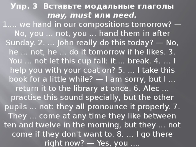 Упр. 3 Вставьте модальные глаголы may, must или need. 1.... we hand in our compositions tomorrow? — No, you ... not, you ... hand them in after Sunday. 2. ... John really do this today? — No, he ... not, he ... do it tomorrow if he likes. 3. You ... not let this cup fall: it ... break. 4. ... I help you with your coat on? 5. ... I take this book for a little while? — I am sorry, but I ... return it to the library at once. 6. Alec ... practise this sound spe­cially, but the other pupils ... not: they all pro­nounce it properly. 7. They ... come at any time they like between ten and twelve in the morning, but they ... not come if they don't want to. 8. ... I go there right now? — Yes, you .... 
