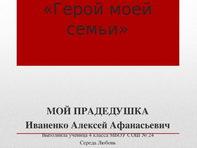 «Герой моей семьи»   МОЙ ПРАДЕДУШКА Иваненко Алексей Афанасьевич Выполнила ученица 4 класса МБОУ СОШ № 24 Середа Любовь  