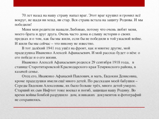     70 лет назад на нашу страну напал враг. Этот враг крушил и громил всё вокруг, не щадя ни млад, ни стар. Вся страна встала на защиту Родины. И мы победили!   Меня мои родители назвали Любовью, потому что очень любят меня, моего брата и друг друга. Очень часто дома я слышу истории о своих предках и о том, как бы мы жили, если бы не победили в той ужасной войне. И жили бы мы сейчас – это никому не известно.   В тот далёкий 1941 год ушёл на фронт, как и многие другие, мой прадедушка Иваненко Алексей Афанасьевич. И мой рассказ будет о нём: о его победе и о его жизни.   Иваненко Алексей Афанасьевич родился 29 сентября 1918 года, в станице Старотитаровской Краснодарского края Темрюкского района, в казачей семье.   Отец его, Иваненко Афанасий Павлович, и мать, Евдокия Денисовна, кроме прадедушки имели ещё много детей. По рассказам моей бабушки – Середы Евдокии Алексеевны, их было больше трёх, много детей умерло. Старший их сын Нифтот тоже воевал и погиб, защищая нашу Родину. Во время войны бомбой разрушило дом, и никаких документов и фотографий не сохранилось.   