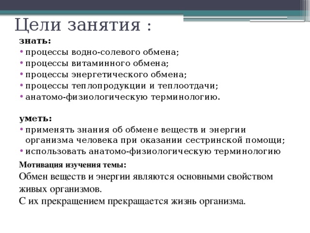 Цели занятия : знать: процессы водно-солевого обмена; процессы витаминного обмена; процессы энергетического обмена; процессы теплопродукции и теплоотдачи; анатомо-физиологическую терминологию.   уметь: применять знания об обмене веществ и энергии организма человека при оказании сестринской помощи; использовать анатомо-физиологическую терминологию Мотивация изучения темы:  Обмен веществ и энергии являются основными свойством живых организмов.  С их прекращением прекращается жизнь организма. 