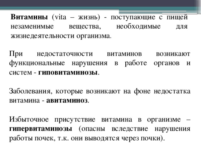 Витамины (vita – жизнь) - поступающие с пищей незаменимые вещества, необходимые для жизнедеятельности организма . При недостаточности витаминов возникают функциональные нарушения в работе органов и систем - гиповитаминозы . Заболевания, которые возникают на фоне недостатка витамина - авитаминоз . Избыточное присутствие витамина в организме – гипервитаминозы (опасны вследствие нарушения работы почек, т.к. они выводятся через почки). 