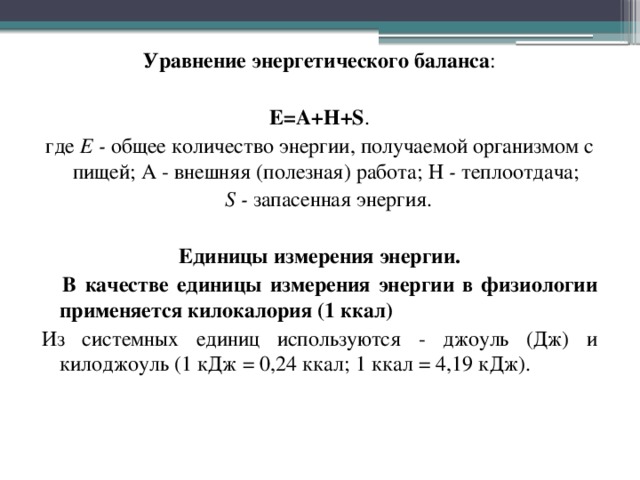 Уравнение энергетического баланса : Е=А+Н+S . где Е - общее количество энергии, получаемой организмом с пищей; А - внешняя (полезная) работа; Н - теплоотдача;  S - запасенная энергия.  Единицы измерения энергии.   В качестве единицы измерения энергии в физиологии применяется килокалория (1 ккал) Из системных единиц используются - джоуль (Дж) и килоджоуль (1 кДж = 0,24 ккал; 1 ккал = 4,19 кДж).  