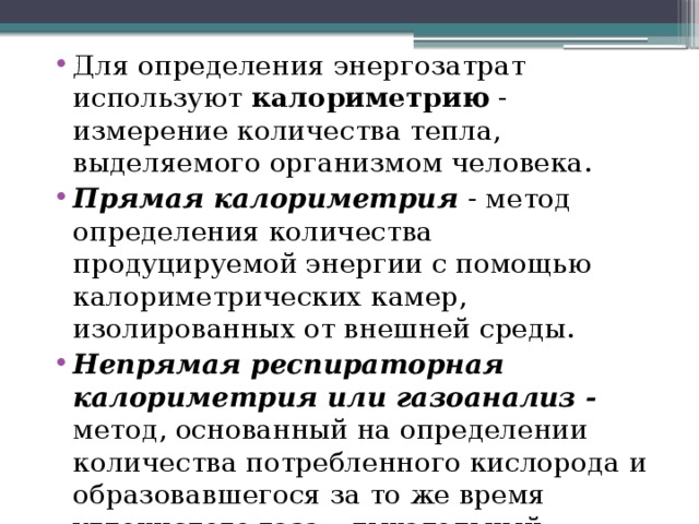 Для определения энергозатрат используют калориметрию - измерение количества тепла, выделяемого организмом человека. Прямая калориметрия - метод определения количества продуцируемой энергии с помощью калориметрических камер, изолированных от внешней среды. Непрямая респираторная калориметрия или газоанализ - метод, основанный на определении количества потребленного кислорода и образовавшегося за то же время углекислого газа – дыхательный коэффициент 