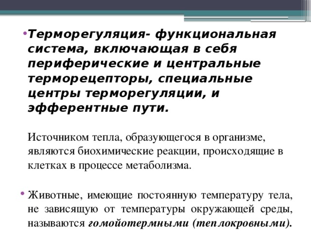 Терморегуляция- функциональная система, включающая в себя периферические и центральные терморецепторы, специальные центры терморегуляции, и эфферентные пути.   Источником тепла, образующегося в организме, являются биохимические реакции, происходящие в клетках в процессе метаболизма. Животные, имеющие постоянную температуру тела, не зависящую от температуры окружающей среды, называются  гомойотермными (теплокровными).  