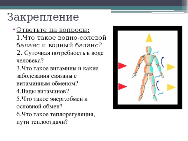 Закрепление Ответьте на вопросы:  1.Что такое водно-солевой баланс и водный баланс?  2. Суточная потребность в воде человека?  3.Что такое витамины и какие заболевания связаны с витаминным обменом?  4.Виды витаминов?  5.Что такое энерг.обмен и основной обмен?  6.Что такое теплорегуляция, пути теплоотдачи? 