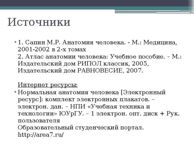 Источники 1. Сапин М.Р. Анатомия человека. - М.: Медицина, 2001-2002 в 2-х томах  2. Атлас анатомии человека: Учебное пособие. – М.: Издательский дом РИПОЛ классик, 2005, Издательский дом РАВНОВЕСИЕ, 2007.   Интернет ресурсы: Нормальная анатомия человека [Электронный ресурс]: комплект электронных плакатов. – электрон. дан. – НПИ «Учебная техника и технологии» ЮУрГУ. – 1 электрон. опт. диск + Рук. пользователя  Образовательный студенческий портал. http://area7.ru/ 