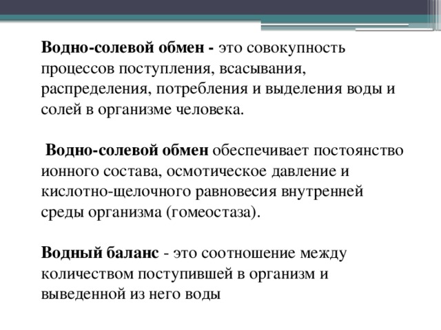 Водно-солевой обмен - это совокупность процессов поступления, всасывания, распределения, потребления и выделения воды и солей в организме человека.    Водно-солевой обмен обеспечивает постоянство ионного состава, осмотическое давление и кислотно-щелочного равновесия внутренней среды организма (гомеостаза).   Водный баланс - это соотношение между количеством поступившей в организм и выведенной из него воды 