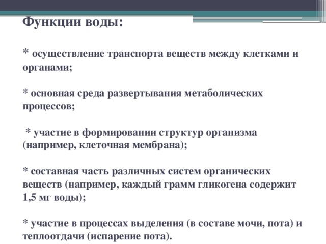 Функции воды:   *  осуществление транспорта веществ между клетками и органами;   * основная среда развертывания метаболических процессов;   * участие в формировании структур организма (например, клеточная мембрана);   * составная часть различных систем органических веществ (например, каждый грамм гликогена содержит 1,5 мг воды);   * участие в процессах выделения (в составе мочи, пота) и теплоотдачи (испарение пота). 