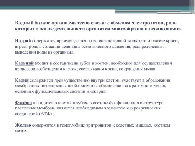 Водный баланс организма тесно связан с обменом электролитов, роль которых в жизнедеятельности организма многообразна и неоднозначна.   Натрий содержится преимущественно во внеклеточной жидкости и плазме крови, играет роль в создании величины осмотического давления, распределении и выведении воды из организма.   Кальций входит в состав ткани зубов и костей, необходим для осуществления процессов возбуждения клеток, свертывания крови, сокращения мышц.   Калий содержится преимущественно внутри клеток, участвует в образовании мембранных потенциалов, необходим для обеспечения сократимости мышц, основных функциональных свойств миокарда.   Фосфор находится в костях и зубах, в составе фосфолипидов в структуре клеточных мембран, является необходимым элементом макроэргических соединений (АТФ).   Железо содержится в гемоглобине эритроцитов, скелетных мышцах, костном мозге.   