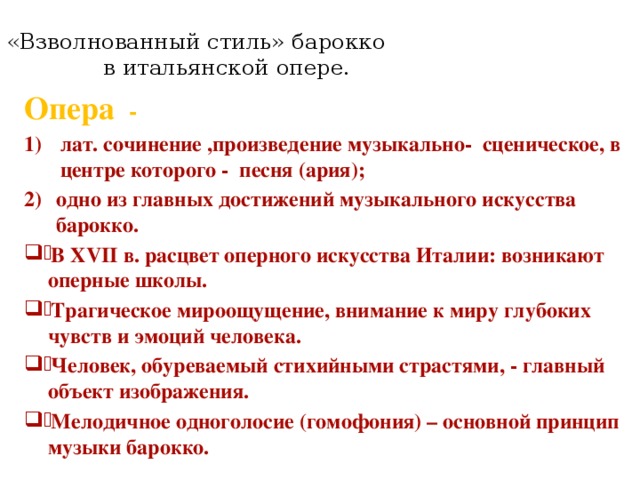 «Взволнованный стиль» барокко в итальянской опере.   Опера - лат. сочинение ,произведение музыкально- сценическое, в центре которого - песня (ария); одно из главных достижений музыкального искусства барокко . В XVII в. расцвет оперного искусства Италии: возникают оперные школы. Трагическое мироощущение, внимание к миру глубоких чувств и эмоций человека. Человек, обуреваемый стихийными страстями, - главный объект изображения. Мелодичное одноголосие (гомофония) – основной принцип музыки барокко. 