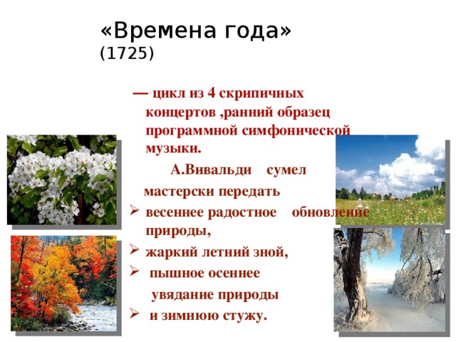 «Времена года»  (1725)    — цикл из 4 скрипичных концертов ,ранний образец программной симфонической музыки.  А.Вивальди сумел  мастерски передать весеннее радостное обновление природы, жаркий летний зной,  пышное осеннее  увядание природы  и зимнюю стужу.  