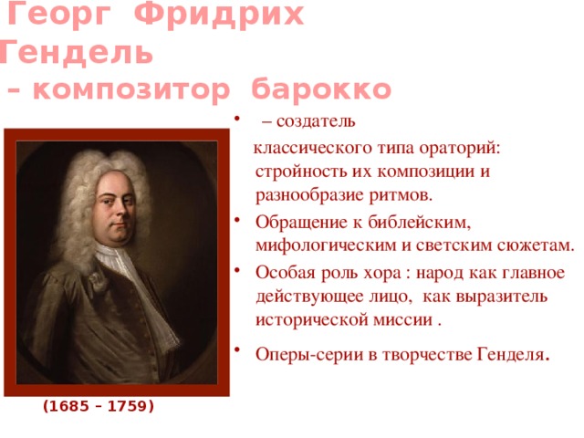  Георг Фридрих Гендель  – композитор  барокко    – создатель  классического типа ораторий: стройность их композиции и разнообразие ритмов. Обращение к библейским, мифологическим и светским сюжетам. Особая роль хора : народ как главное действующее лицо, как выразитель исторической миссии . Оперы-серии в творчестве Генделя . (1685 – 1759) 