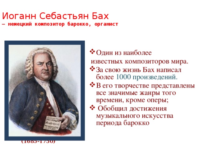 Иоганн Себастьян Бах  — немецкий композитор барокко, органист   Один из наиболее  известных композиторов мира. За свою жизнь Бах написал более 1000 произведений. В его творчестве представлены все значимые жанры того времени, кроме оперы;  Обобщил достижения музыкального искусства периода барокко (1685-1750) 
