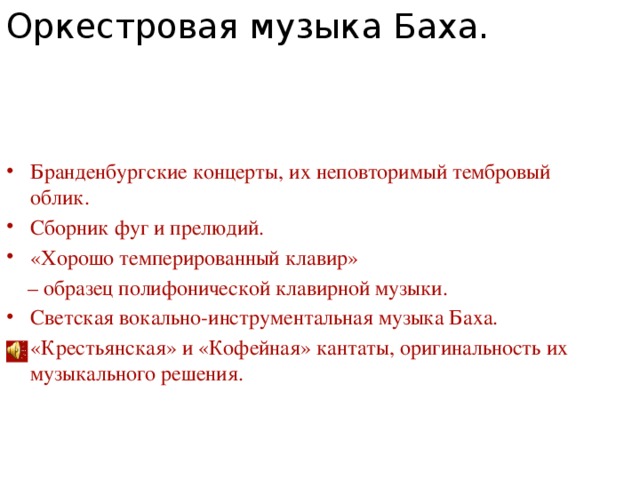 Оркестровая музыка Баха. Бранденбургские концерты, их неповторимый тембровый облик. Сборник фуг и прелюдий. «Хорошо темперированный клавир» – образец полифонической клавирной музыки. Светская вокально-инструментальная музыка Баха. «Крестьянская» и «Кофейная» кантаты, оригинальность их музыкального решения. 