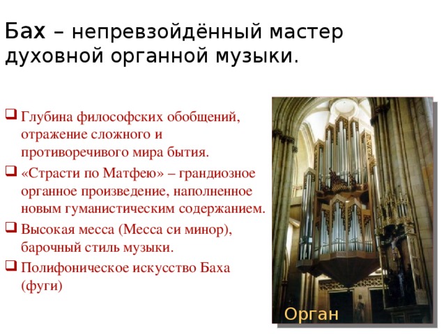 Бах – непревзойдённый мастер духовной органной музыки. Глубина философских обобщений, отражение сложного и противоречивого мира бытия. «Страсти по Матфею» – грандиозное органное произведение, наполненное новым гуманистическим содержанием. Высокая месса (Месса си минор), барочный стиль музыки. Полифоническое искусство Баха (фуги) Орган 