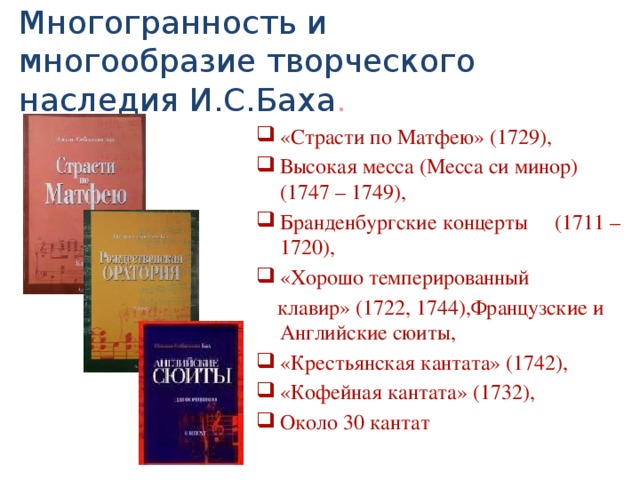Многогранность и многообразие творческого наследия И.С.Баха . «Страсти по Матфею» (1729), Высокая месса (Месса си минор) (1747 – 1749), Бранденбургские концерты (1711 – 1720), «Хорошо темперированный  клавир» (1722, 1744),Французские и Английские сюиты, «Крестьянская кантата» (1742), «Кофейная кантата» (1732), Около 30 кантат 