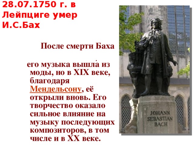 28.07.1750 г. в Лейпциге умер И.С.Бах  После смерти Баха  его музыка вышла из моды, но в XIX веке, благодаря Мендельсону , её открыли вновь. Его творчество оказало сильное влияние на музыку последующих композиторов, в том числе и в XX веке. . 