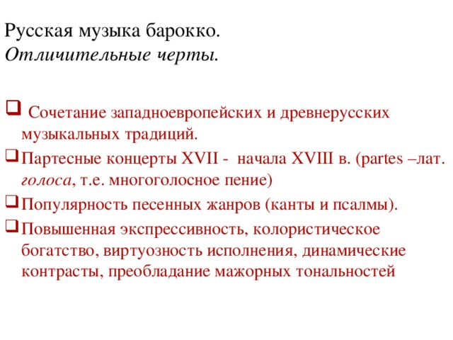 Русская  музыка барокко .  Отличительные черты.    Сочетание западноевропейских и древнерусских музыкальных традиций. Партесные концерты XVII - начала XVIII в. (partes –лат. голоса , т.е. многоголосное пение) Популярность песенных жанров (канты и псалмы). Повышенная экспрессивность, колористическое богатство, виртуозность исполнения, динамические контрасты, преобладание мажорных тональностей 