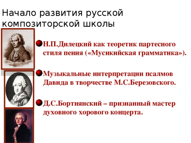 Начало развития русской композиторской школы Н.П.Дилецкий как теоретик партесного стиля пения («Мусикийская грамматика»).  Музыкальные интерпретации псалмов Давида в творчестве М.С.Березовского.  Д.С.Бортнянский – признанный мастер духовного хорового концерта. 