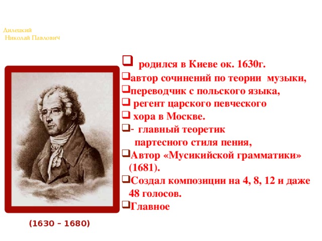 Дилецкий  Николай Павлови ч    родился в Киеве ок. 1630г. автор сочинений по теории музыки, переводчик с польского языка,  регент царского певческого  хора в Москве. - главный теоретик  партесного стиля пения, Автор «Мусикийской грамматики» (1681). Создал композиции на 4, 8, 12 и даже 48 голосов. Главное требование – передача человеческой души. (1630 – 1680)  