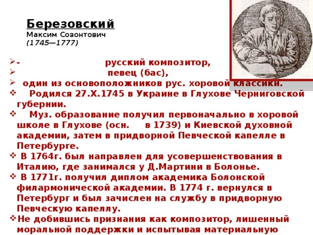 Березовский   Максим Созонтович  (1745—1777)     - русский композитор,  певец (бас),  один из основоположников рус. хоровой классики.  Родился 27.X.1745 в Украине в Глухове Черниговской губернии.  Муз. образование получил первоначально в хоровой школе в Глухове (осн. в 1739) и Киевской духовной академии, затем в придворной Певческой капелле в Петербурге.  В 1764г. был направлен для усовершенствования в Италию, где занимался у Д.Мартини в Болонье.  В 1771г. получил диплом академика Болонской филармонической академии. В 1774 г. вернулся в Петербург и был зачислен на службу в придворную Певческую капеллу. Не добившись признания как композитор, лишенный моральной поддержки и испытывая материальную нужду, покончил жизнь самоубийством 2.IV.1777 в Петербурге). 