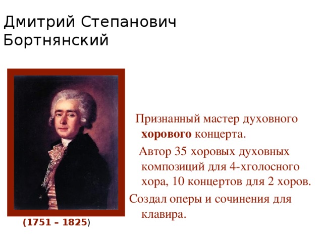 Дмитрий Степанович Бортнянский  Признанный мастер духовного хорового концерта.  Автор 35 хоровых духовных композиций для 4-хголосного хора, 10 концертов для 2 хоров. Создал оперы и сочинения для клавира. (1751 – 1825 )  