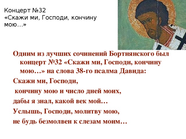 Концерт №32  «Скажи ми, Господи, кончину мою…» Одним из лучших сочинений Бортнянского был концерт №32 «Скажи ми, Господи, кончину мою…» на слова 38-го псалма Давида: Скажи ми, Господи,  кончину мою и число дней моих, дабы я знал, какой век мой… Услышь, Господи, молитву мою, не будь безмолвен к слезам моим… 