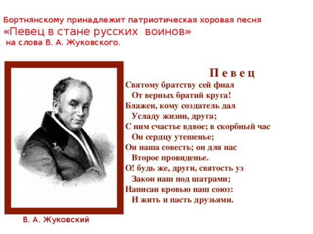  Бортнянскому принадлежит патриотическая хоровая песня «Певец в стане русских воинов»  на слова В. А. Жуковского.    П е в е ц Святому братству сей фиал  От верных братий круга! Блажен, кому создатель дал  Усладу жизни, друга; С ним счастье вдвое; в скорбный час  Он сердцу утешенье; Он наша совесть; он для нас  Второе провиденье. О! будь же, други, святость уз  Закон наш под шатрами; Написан кровью наш союз:  И жить и пасть друзьями.  В. А. Жуковский 